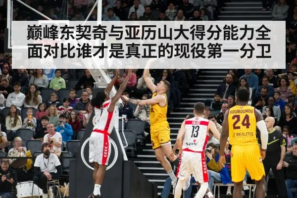 巅峰东契奇与亚历山大得分能力全面对比谁才是真正的现役第一分卫