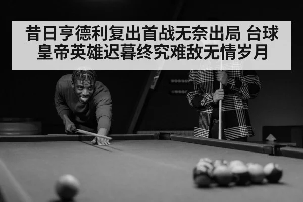 昔日亨德利复出首战无奈出局 台球皇帝英雄迟暮终究难敌无情岁月